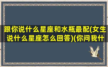 跟你说什么星座和水瓶最配(女生说什么星座怎么回答)(你问我什么星座 我说水瓶)